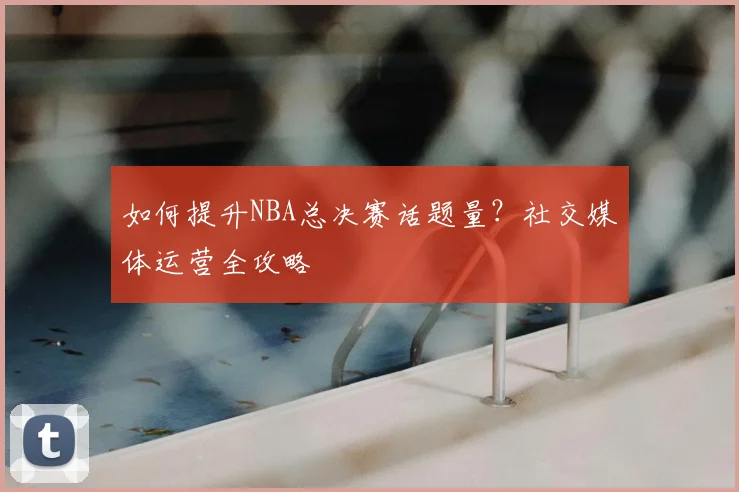 如何提升NBA总决赛话题量？社交媒体运营全攻略
