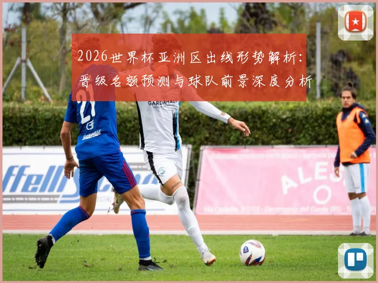 2026世界杯亚洲区出线形势解析:晋级名额预测与球队前景深度分析
