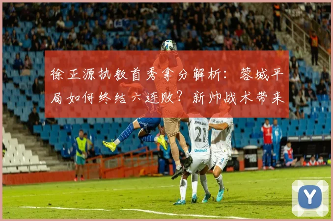 徐正源执教首秀拿分解析：蓉城平局如何终结六连败？新帅战术带来保级新希望