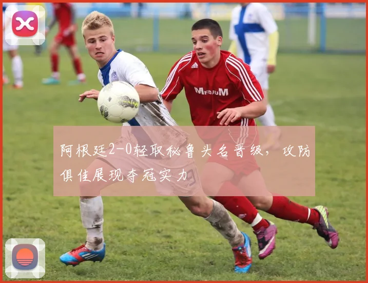 阿根廷2-0轻取秘鲁头名晋级,攻防俱佳展现夺冠实力