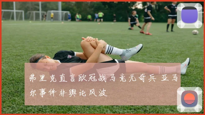 弗里克直言欧冠战马竞无奇兵 亚马尔事件非舆论风波