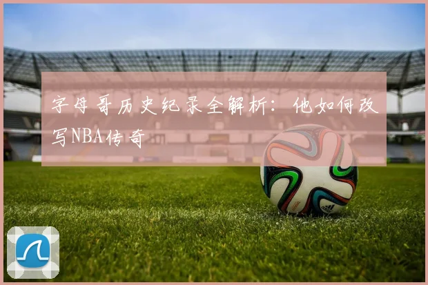 字母哥历史纪录全解析:他如何改写NBA传奇