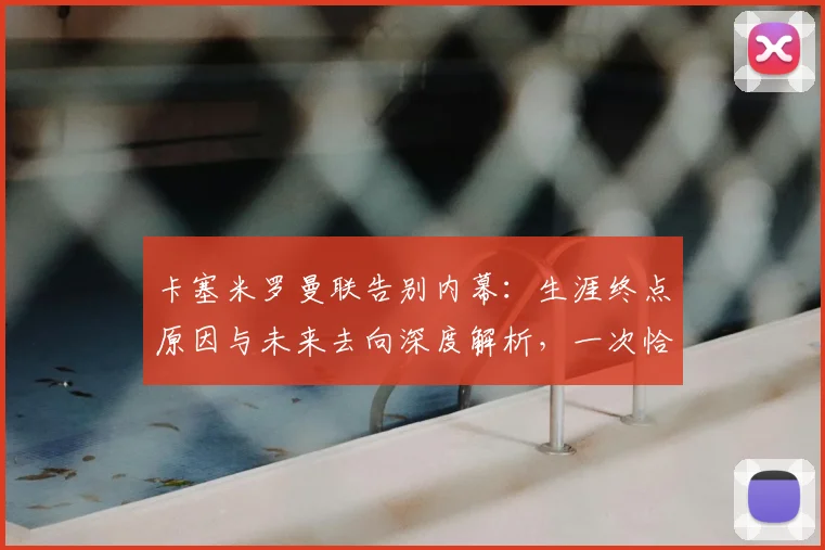 卡塞米罗曼联告别内幕:生涯终点原因与未来去向深度解析,一次恰到好处的完美告别