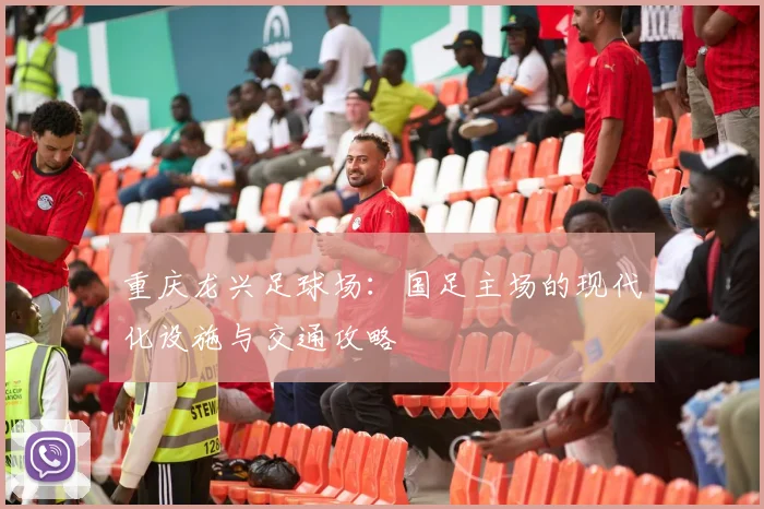 重庆龙兴足球场:国足主场的现代化设施与交通攻略