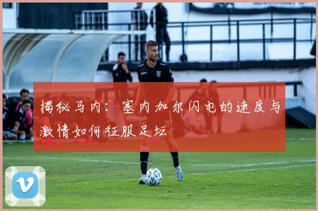 揭秘马内:塞内加尔闪电的速度与激情如何征服足坛