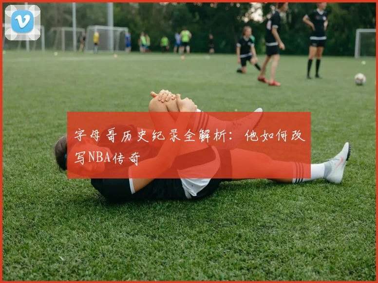 字母哥历史纪录全解析:他如何改写NBA传奇