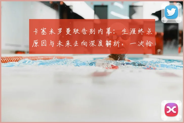 卡塞米罗曼联告别内幕:生涯终点原因与未来去向深度解析,一次恰到好处的完美告别