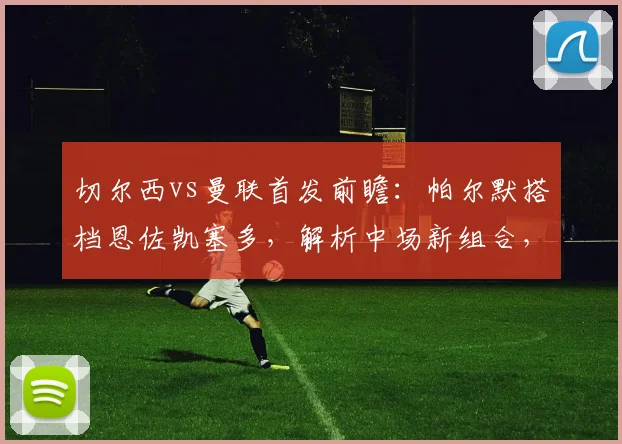 切尔西vs曼联首发前瞻:帕尔默搭档恩佐凯塞多,解析中场新组合,加纳乔缺阵原因分析
