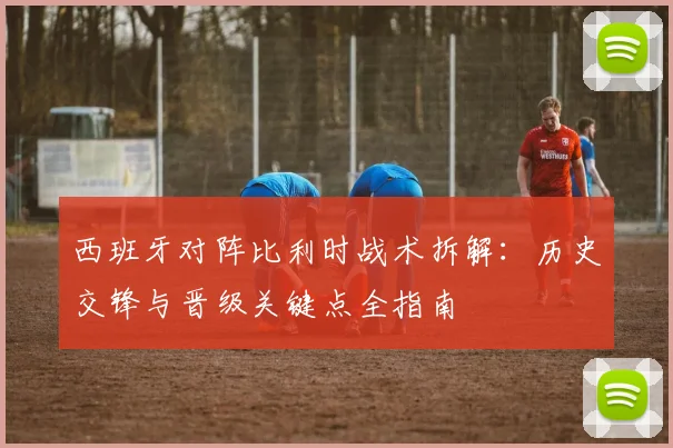 西班牙对阵比利时战术拆解：历史交锋与晋级关键点全指南