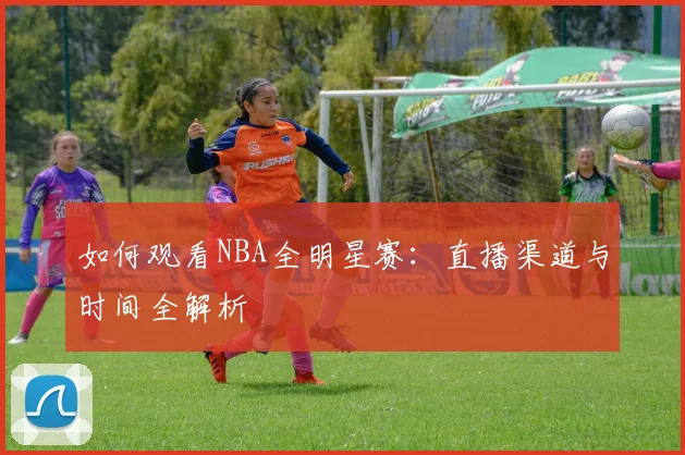 如何观看NBA全明星赛:直播渠道与时间全解析