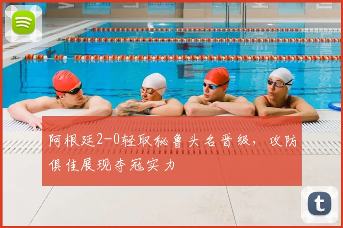 阿根廷2-0轻取秘鲁头名晋级，攻防俱佳展现夺冠实力