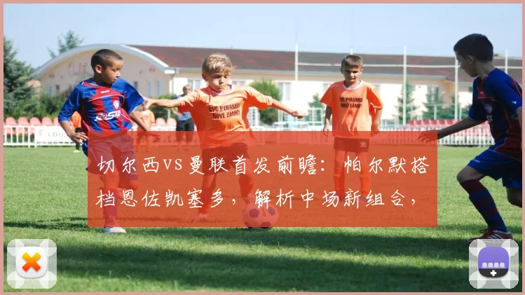 切尔西vs曼联首发前瞻:帕尔默搭档恩佐凯塞多,解析中场新组合,加纳乔缺阵原因分析