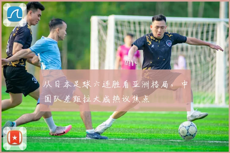 从日本足球六连胜看亚洲格局，中国队差距拉大成热议焦点
