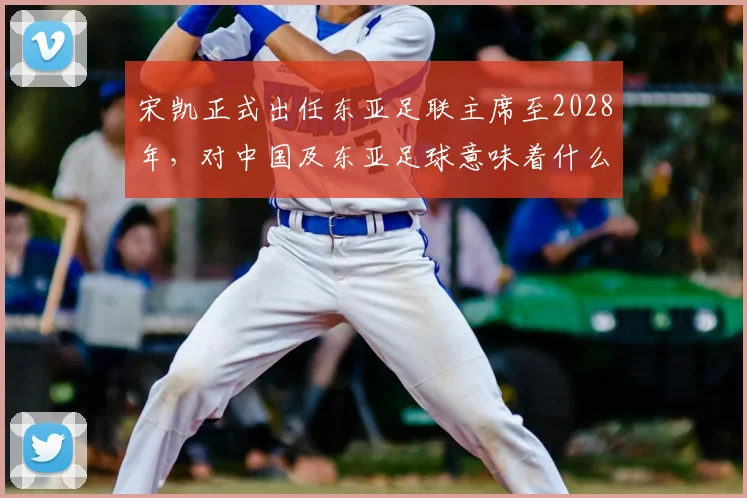 宋凯正式出任东亚足联主席至2028年,对中国及东亚足球意味着什么?