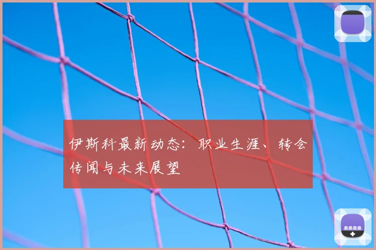 伊斯科最新动态:职业生涯、转会传闻与未来展望